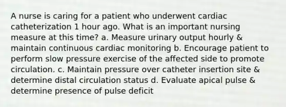 A nurse is caring for a patient who underwent cardiac catheterization 1 hour ago. What is an important nursing measure at this time? a. Measure urinary output hourly & maintain continuous cardiac monitoring b. Encourage patient to perform slow pressure exercise of the affected side to promote circulation. c. Maintain pressure over catheter insertion site & determine distal circulation status d. Evaluate apical pulse & determine presence of pulse deficit