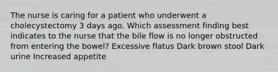 The nurse is caring for a patient who underwent a cholecystectomy 3 days ago. Which assessment finding best indicates to the nurse that the bile flow is no longer obstructed from entering the bowel? Excessive flatus Dark brown stool Dark urine Increased appetite