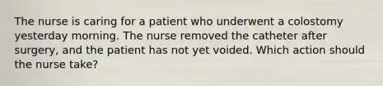 The nurse is caring for a patient who underwent a colostomy yesterday morning. The nurse removed the catheter after surgery, and the patient has not yet voided. Which action should the nurse take?