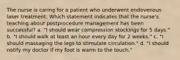 The nurse is caring for a patient who underwent endovenous laser treatment. Which statement indicates that the nurse's teaching about postprocedure management has been successful? a. "I should wear compression stockings for 5 days." b. "I should walk at least an hour every day for 2 weeks." c. "I should massaging the legs to stimulate circulation." d. "I should notify my doctor if my foot is warm to the touch."