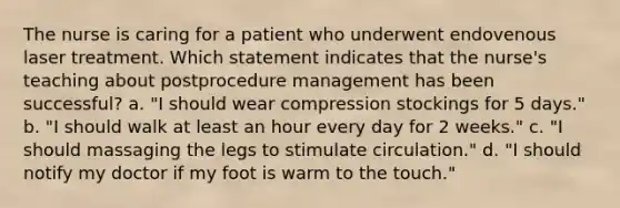 The nurse is caring for a patient who underwent endovenous laser treatment. Which statement indicates that the nurse's teaching about postprocedure management has been successful? a. "I should wear compression stockings for 5 days." b. "I should walk at least an hour every day for 2 weeks." c. "I should massaging the legs to stimulate circulation." d. "I should notify my doctor if my foot is warm to the touch."