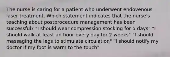 The nurse is caring for a patient who underwent endovenous laser treatment. Which statement indicates that the nurse's teaching about postprocedure management has been successful? "I should wear compression stocking for 5 days" "I should walk at least an hour every day for 2 weeks" "I should massaging the legs to stimulate circulation" "I should notify my doctor if my foot is warm to the touch"