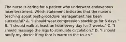 The nurse is caring for a patient who underwent endovenous laser treatment. Which statement indicates that the nurse's teaching about post-procedure management has been successful? A. "I should wear compression stockings for 5 days." B. "I should walk at least an hour every day for 2 weeks." C. "I should massage the legs to stimulate circulation." D. "I should notify my doctor if my foot is warm to the touch."