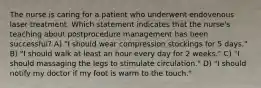 The nurse is caring for a patient who underwent endovenous laser treatment. Which statement indicates that the nurse's teaching about postprocedure management has been successful? A) "I should wear compression stockings for 5 days." B) "I should walk at least an hour every day for 2 weeks." C) "I should massaging the legs to stimulate circulation." D) "I should notify my doctor if my foot is warm to the touch."