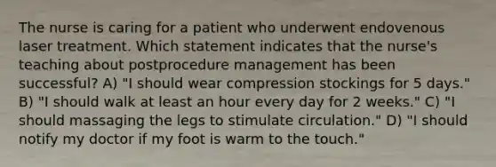 The nurse is caring for a patient who underwent endovenous laser treatment. Which statement indicates that the nurse's teaching about postprocedure management has been successful? A) "I should wear compression stockings for 5 days." B) "I should walk at least an hour every day for 2 weeks." C) "I should massaging the legs to stimulate circulation." D) "I should notify my doctor if my foot is warm to the touch."