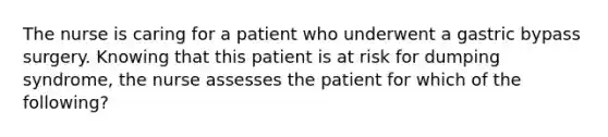 The nurse is caring for a patient who underwent a gastric bypass surgery. Knowing that this patient is at risk for dumping syndrome, the nurse assesses the patient for which of the following?