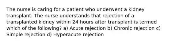 The nurse is caring for a patient who underwent a kidney transplant. The nurse understands that rejection of a transplanted kidney within 24 hours after transplant is termed which of the following? a) Acute rejection b) Chronic rejection c) Simple rejection d) Hyperacute rejection