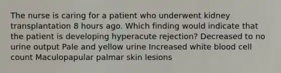 The nurse is caring for a patient who underwent kidney transplantation 8 hours ago. Which finding would indicate that the patient is developing hyperacute rejection? Decreased to no urine output Pale and yellow urine Increased white blood cell count Maculopapular palmar skin lesions