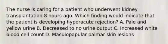 The nurse is caring for a patient who underwent kidney transplantation 8 hours ago. Which finding would indicate that the patient is developing hyperacute rejection? A. Pale and yellow urine B. Decreased to no urine output C. Increased white blood cell count D. Maculopapular palmar skin lesions