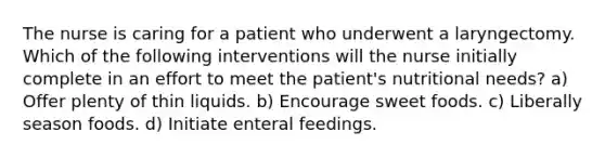 The nurse is caring for a patient who underwent a laryngectomy. Which of the following interventions will the nurse initially complete in an effort to meet the patient's nutritional needs? a) Offer plenty of thin liquids. b) Encourage sweet foods. c) Liberally season foods. d) Initiate enteral feedings.