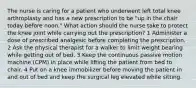 The nurse is caring for a patient who underwent left total knee arthroplasty and has a new prescription to be "up in the chair today before noon." What action should the nurse take to protect the knee joint while carrying out the prescription? 1 Administer a dose of prescribed analgesic before completing the prescription. 2 Ask the physical therapist for a walker to limit weight bearing while getting out of bed. 3 Keep the continuous passive motion machine (CPM) in place while lifting the patient from bed to chair. 4 Put on a knee immobilizer before moving the patient in and out of bed and keep the surgical leg elevated while sitting.