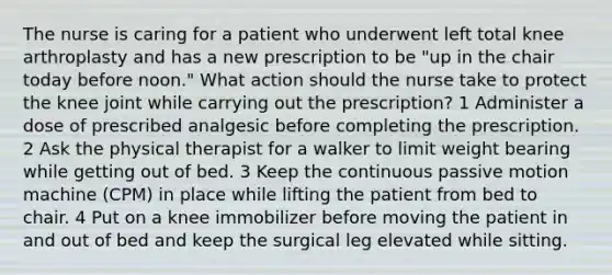 The nurse is caring for a patient who underwent left total knee arthroplasty and has a new prescription to be "up in the chair today before noon." What action should the nurse take to protect the knee joint while carrying out the prescription? 1 Administer a dose of prescribed analgesic before completing the prescription. 2 Ask the physical therapist for a walker to limit weight bearing while getting out of bed. 3 Keep the continuous passive motion machine (CPM) in place while lifting the patient from bed to chair. 4 Put on a knee immobilizer before moving the patient in and out of bed and keep the surgical leg elevated while sitting.