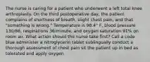 The nurse is caring for a patient who underwent a left total knee arthroplasty. On the third postoperative day, the patient complains of shortness of breath, slight chest pain, and that "something is wrong." Temperature is 98.4° F, blood pressure 130/88, respirations 36/minute, and oxygen saturation 91% on room air. What action should the nurse take first? Call a code blue administer a nitroglycerin tablet sublingually conduct a thorough assessment of chest pain sit the patient up in bed as tolerated and apply oxygen