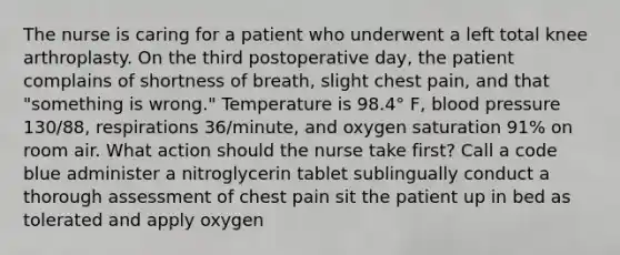 The nurse is caring for a patient who underwent a left total knee arthroplasty. On the third postoperative day, the patient complains of shortness of breath, slight chest pain, and that "something is wrong." Temperature is 98.4° F, blood pressure 130/88, respirations 36/minute, and oxygen saturation 91% on room air. What action should the nurse take first? Call a code blue administer a nitroglycerin tablet sublingually conduct a thorough assessment of chest pain sit the patient up in bed as tolerated and apply oxygen