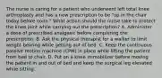 The nurse is caring for a patient who underwent left total knee arthroplasty and has a new prescription to be "up in the chair today before noon." What action should the nurse take to protect the knee joint while carrying out the prescription? A. Administer a dose of prescribed analgesic before completing the prescription. B. Ask the physical therapist for a walker to limit weight bearing while getting out of bed. C. Keep the continuous passive motion machine (CPM) in place while lifting the patient from bed to chair. D. Put on a knee immobilizer before moving the patient in and out of bed and keep the surgical leg elevated while sitting.