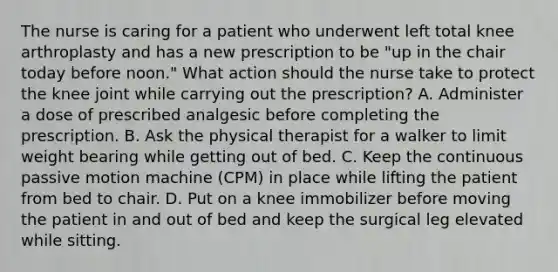 The nurse is caring for a patient who underwent left total knee arthroplasty and has a new prescription to be "up in the chair today before noon." What action should the nurse take to protect the knee joint while carrying out the prescription? A. Administer a dose of prescribed analgesic before completing the prescription. B. Ask the physical therapist for a walker to limit weight bearing while getting out of bed. C. Keep the continuous passive motion machine (CPM) in place while lifting the patient from bed to chair. D. Put on a knee immobilizer before moving the patient in and out of bed and keep the surgical leg elevated while sitting.