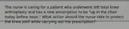 The nurse is caring for a patient who underwent left total knee arthroplasty and has a new prescription to be "up in the chair today before noon." What action should the nurse take to protect the knee joint while carrying out the prescription?