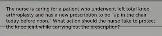 The nurse is caring for a patient who underwent left total knee arthroplasty and has a new prescription to be "up in the chair today before noon." What action should the nurse take to protect the knee joint while carrying out the prescription?