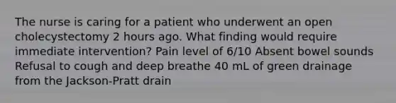 The nurse is caring for a patient who underwent an open cholecystectomy 2 hours ago. What finding would require immediate intervention? Pain level of 6/10 Absent bowel sounds Refusal to cough and deep breathe 40 mL of green drainage from the Jackson-Pratt drain