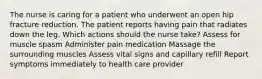 The nurse is caring for a patient who underwent an open hip fracture reduction. The patient reports having pain that radiates down the leg. Which actions should the nurse take? Assess for muscle spasm Administer pain medication Massage the surrounding muscles Assess vital signs and capillary refill Report symptoms immediately to health care provider