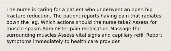 The nurse is caring for a patient who underwent an open hip fracture reduction. The patient reports having pain that radiates down the leg. Which actions should the nurse take? Assess for muscle spasm Administer pain medication Massage the surrounding muscles Assess vital signs and capillary refill Report symptoms immediately to health care provider