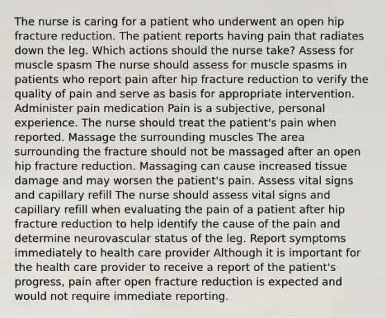 The nurse is caring for a patient who underwent an open hip fracture reduction. The patient reports having pain that radiates down the leg. Which actions should the nurse take? Assess for muscle spasm The nurse should assess for muscle spasms in patients who report pain after hip fracture reduction to verify the quality of pain and serve as basis for appropriate intervention. Administer pain medication Pain is a subjective, personal experience. The nurse should treat the patient's pain when reported. Massage the surrounding muscles The area surrounding the fracture should not be massaged after an open hip fracture reduction. Massaging can cause increased tissue damage and may worsen the patient's pain. Assess vital signs and capillary refill The nurse should assess vital signs and capillary refill when evaluating the pain of a patient after hip fracture reduction to help identify the cause of the pain and determine neurovascular status of the leg. Report symptoms immediately to health care provider Although it is important for the health care provider to receive a report of the patient's progress, pain after open fracture reduction is expected and would not require immediate reporting.