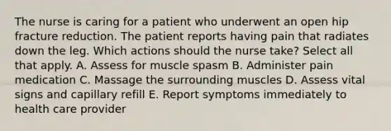 The nurse is caring for a patient who underwent an open hip fracture reduction. The patient reports having pain that radiates down the leg. Which actions should the nurse take? Select all that apply. A. Assess for muscle spasm B. Administer pain medication C. Massage the surrounding muscles D. Assess vital signs and capillary refill E. Report symptoms immediately to health care provider