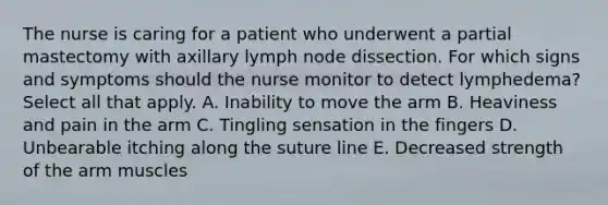 The nurse is caring for a patient who underwent a partial mastectomy with axillary lymph node dissection. For which signs and symptoms should the nurse monitor to detect lymphedema? Select all that apply. A. Inability to move the arm B. Heaviness and pain in the arm C. Tingling sensation in the fingers D. Unbearable itching along the suture line E. Decreased strength of the arm muscles