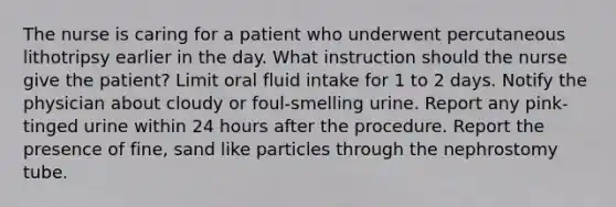 The nurse is caring for a patient who underwent percutaneous lithotripsy earlier in the day. What instruction should the nurse give the patient? Limit oral fluid intake for 1 to 2 days. Notify the physician about cloudy or foul-smelling urine. Report any pink-tinged urine within 24 hours after the procedure. Report the presence of fine, sand like particles through the nephrostomy tube.