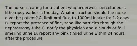 The nurse is caring for a patient who underwent percutaneous lithotripsy earlier in the day. What instruction should the nurse give the patient? A. limit oral fluid to 1000ml intake for 1-2 days B. report the presence of fine, sand like particles through the nephrostomy tube C. notify the physician about cloudy or foul smelling urine D. report any pink tinged urine within 24 hours after the procedure