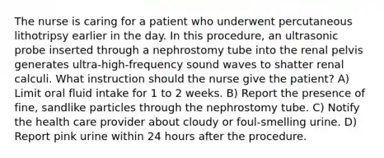 The nurse is caring for a patient who underwent percutaneous lithotripsy earlier in the day. In this procedure, an ultrasonic probe inserted through a nephrostomy tube into the renal pelvis generates ultra-high-frequency sound waves to shatter renal calculi. What instruction should the nurse give the patient? A) Limit oral fluid intake for 1 to 2 weeks. B) Report the presence of fine, sandlike particles through the nephrostomy tube. C) Notify the health care provider about cloudy or foul-smelling urine. D) Report pink urine within 24 hours after the procedure.