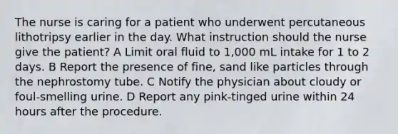 The nurse is caring for a patient who underwent percutaneous lithotripsy earlier in the day. What instruction should the nurse give the patient? A Limit oral fluid to 1,000 mL intake for 1 to 2 days. B Report the presence of fine, sand like particles through the nephrostomy tube. C Notify the physician about cloudy or foul-smelling urine. D Report any pink-tinged urine within 24 hours after the procedure.