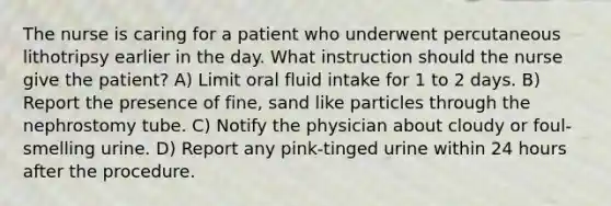 The nurse is caring for a patient who underwent percutaneous lithotripsy earlier in the day. What instruction should the nurse give the patient? A) Limit oral fluid intake for 1 to 2 days. B) Report the presence of fine, sand like particles through the nephrostomy tube. C) Notify the physician about cloudy or foul-smelling urine. D) Report any pink-tinged urine within 24 hours after the procedure.