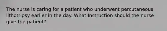 The nurse is caring for a patient who underwent percutaneous lithotripsy earlier in the day. What Instruction should the nurse give the patient?