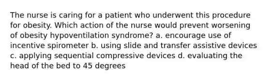 The nurse is caring for a patient who underwent this procedure for obesity. Which action of the nurse would prevent worsening of obesity hypoventilation syndrome? a. encourage use of incentive spirometer b. using slide and transfer assistive devices c. applying sequential compressive devices d. evaluating the head of the bed to 45 degrees