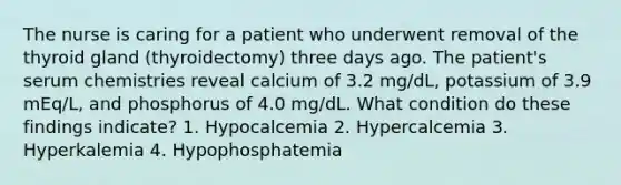 The nurse is caring for a patient who underwent removal of the thyroid gland (thyroidectomy) three days ago. The patient's serum chemistries reveal calcium of 3.2 mg/dL, potassium of 3.9 mEq/L, and phosphorus of 4.0 mg/dL. What condition do these findings indicate? 1. Hypocalcemia 2. Hypercalcemia 3. Hyperkalemia 4. Hypophosphatemia