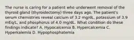 The nurse is caring for a patient who underwent removal of the thyroid gland (thyroidectomy) three days ago. The patient's serum chemistries reveal calcium of 3.2 mg/dL, potassium of 3.9 mEq/L, and phosphorus of 4.0 mg/dL. What condition do these findings indicate? A. Hypocalcemia B. Hypercalcemia C. Hyperkalemia D. Hypophosphatemia