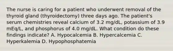 The nurse is caring for a patient who underwent removal of the thyroid gland (thyroidectomy) three days ago. The patient's serum chemistries reveal calcium of 3.2 mg/dL, potassium of 3.9 mEq/L, and phosphorus of 4.0 mg/dL. What condition do these findings indicate? A. Hypocalcemia B. Hypercalcemia C. Hyperkalemia D. Hypophosphatemia