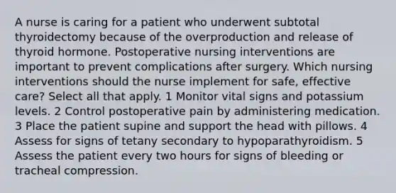 A nurse is caring for a patient who underwent subtotal thyroidectomy because of the overproduction and release of thyroid hormone. Postoperative nursing interventions are important to prevent complications after surgery. Which nursing interventions should the nurse implement for safe, effective care? Select all that apply. 1 Monitor vital signs and potassium levels. 2 Control postoperative pain by administering medication. 3 Place the patient supine and support the head with pillows. 4 Assess for signs of tetany secondary to hypoparathyroidism. 5 Assess the patient every two hours for signs of bleeding or tracheal compression.