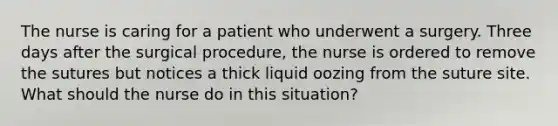 The nurse is caring for a patient who underwent a surgery. Three days after the surgical procedure, the nurse is ordered to remove the sutures but notices a thick liquid oozing from the suture site. What should the nurse do in this situation?