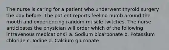 The nurse is caring for a patient who underwent thyroid surgery the day before. The patient reports feeling numb around the mouth and experiencing random muscle twitches. The nurse anticipates the physician will order which of the following intravenous medications? a. Sodium bicarbonate b. Potassium chloride c. Iodine d. Calcium gluconate