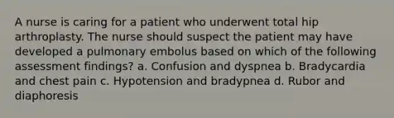 A nurse is caring for a patient who underwent total hip arthroplasty. The nurse should suspect the patient may have developed a pulmonary embolus based on which of the following assessment findings? a. Confusion and dyspnea b. Bradycardia and chest pain c. Hypotension and bradypnea d. Rubor and diaphoresis