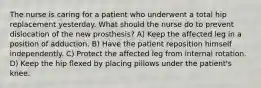 The nurse is caring for a patient who underwent a total hip replacement yesterday. What should the nurse do to prevent dislocation of the new prosthesis? A) Keep the affected leg in a position of adduction. B) Have the patient reposition himself independently. C) Protect the affected leg from internal rotation. D) Keep the hip flexed by placing pillows under the patient's knee.