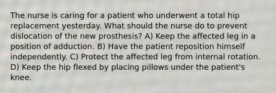 The nurse is caring for a patient who underwent a total hip replacement yesterday. What should the nurse do to prevent dislocation of the new prosthesis? A) Keep the affected leg in a position of adduction. B) Have the patient reposition himself independently. C) Protect the affected leg from internal rotation. D) Keep the hip flexed by placing pillows under the patient's knee.