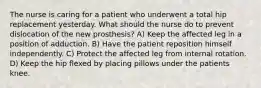 The nurse is caring for a patient who underwent a total hip replacement yesterday. What should the nurse do to prevent dislocation of the new prosthesis? A) Keep the affected leg in a position of adduction. B) Have the patient reposition himself independently. C) Protect the affected leg from internal rotation. D) Keep the hip flexed by placing pillows under the patients knee.