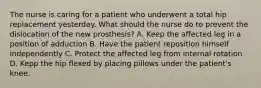 The nurse is caring for a patient who underwent a total hip replacement yesterday. What should the nurse do to prevent the dislocation of the new prosthesis? A. Keep the affected leg in a position of adduction B. Have the patient reposition himself independently C. Protect the affected leg from internal rotation D. Kepp the hip flexed by placing pillows under the patient's knee.