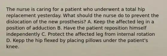 The nurse is caring for a patient who underwent a total hip replacement yesterday. What should the nurse do to prevent the dislocation of the new prosthesis? A. Keep the affected leg in a position of adduction B. Have the patient reposition himself independently C. Protect the affected leg from internal rotation D. Kepp the hip flexed by placing pillows under the patient's knee.