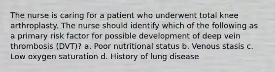 The nurse is caring for a patient who underwent total knee arthroplasty. The nurse should identify which of the following as a primary risk factor for possible development of deep vein thrombosis (DVT)? a. Poor nutritional status b. Venous stasis c. Low oxygen saturation d. History of lung disease