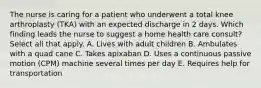 The nurse is caring for a patient who underwent a total knee arthroplasty (TKA) with an expected discharge in 2 days. Which finding leads the nurse to suggest a home health care consult? Select all that apply. A. Lives with adult children B. Ambulates with a quad cane C. Takes apixaban D. Uses a continuous passive motion (CPM) machine several times per day E. Requires help for transportation