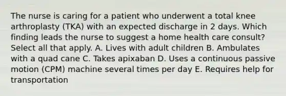 The nurse is caring for a patient who underwent a total knee arthroplasty (TKA) with an expected discharge in 2 days. Which finding leads the nurse to suggest a home health care consult? Select all that apply. A. Lives with adult children B. Ambulates with a quad cane C. Takes apixaban D. Uses a continuous passive motion (CPM) machine several times per day E. Requires help for transportation